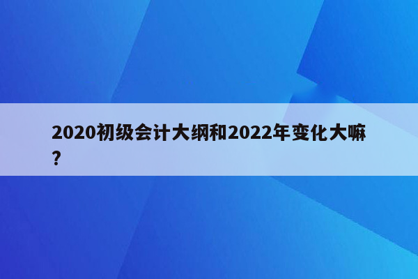 2020初级会计大纲和2022年变化大嘛?