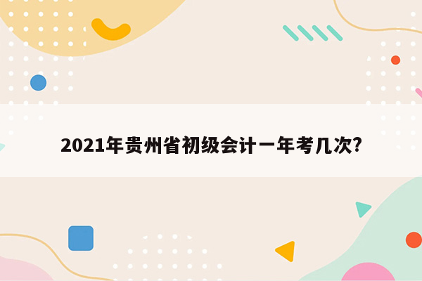 2021年贵州省初级会计一年考几次?