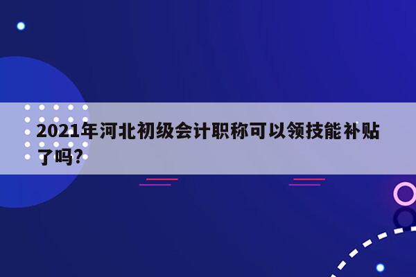 2021年河北初级会计职称可以领技能补贴了吗?