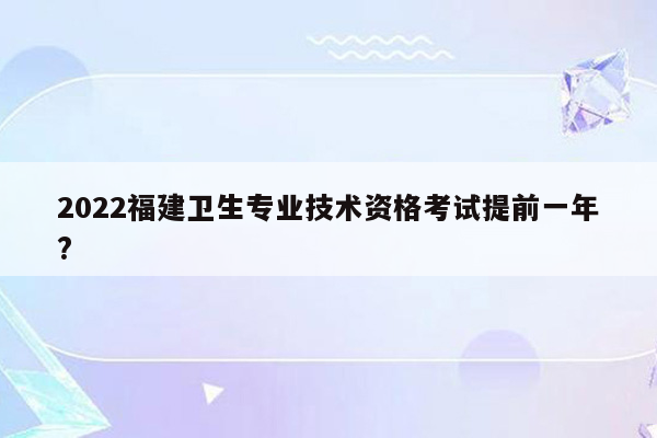 2022福建卫生专业技术资格考试提前一年?