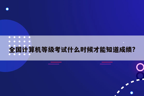 全国计算机等级考试什么时候才能知道成绩?