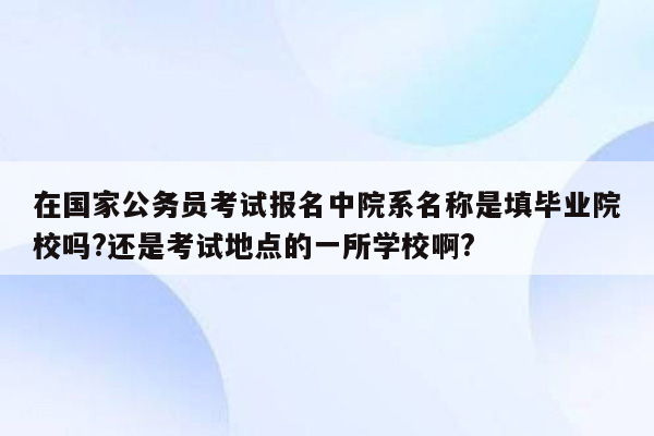 在国家公务员考试报名中院系名称是填毕业院校吗?还是考试地点的一所学校啊?