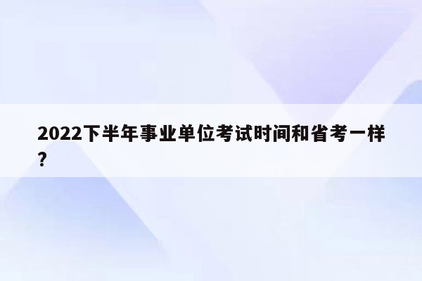 2022下半年事业单位考试时间和省考一样?