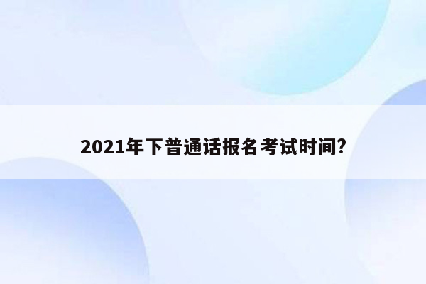 2021年下普通话报名考试时间?