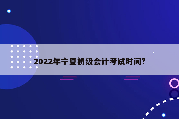 2022年宁夏初级会计考试时间?