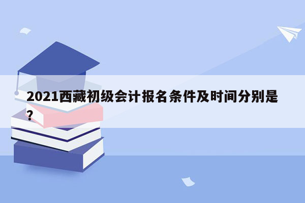 2021西藏初级会计报名条件及时间分别是？