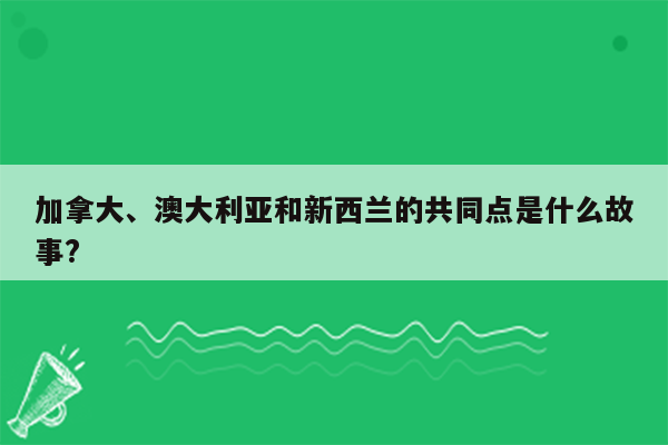 加拿大、澳大利亚和新西兰的共同点是什么故事?