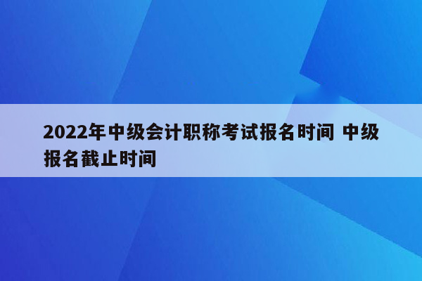 2022年中级会计职称考试报名时间 中级报名截止时间