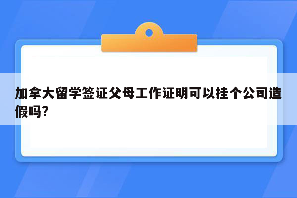 加拿大留学签证父母工作证明可以挂个公司造假吗?