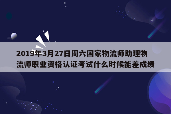 2019年3月27日周六国家物流师助理物流师职业资格认证考试什么时候能差成绩