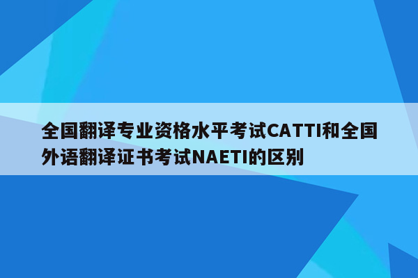 全国翻译专业资格水平考试CATTI和全国外语翻译证书考试NAETI的区别