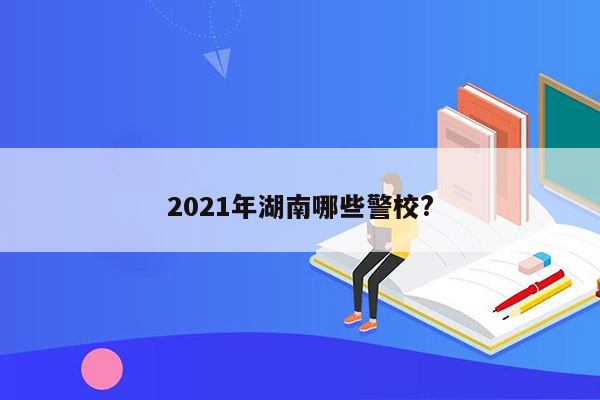 2021年湖南哪些警校?