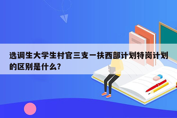 选调生大学生村官三支一扶西部计划特岗计划的区别是什么？