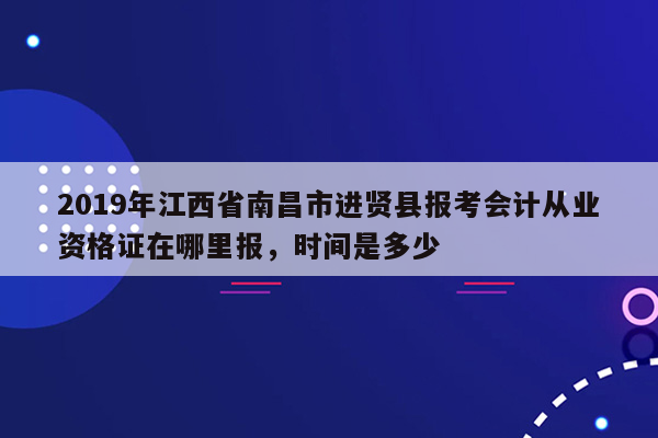 2019年江西省南昌市进贤县报考会计从业资格证在哪里报，时间是多少