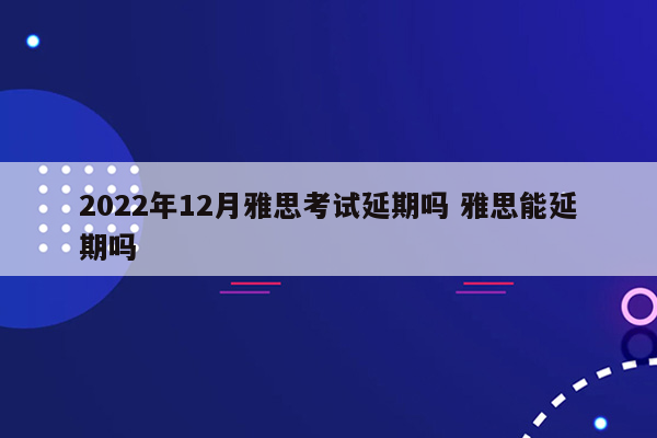 2022年12月雅思考试延期吗 雅思能延期吗