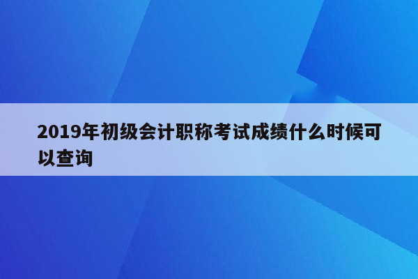 2019年初级会计职称考试成绩什么时候可以查询