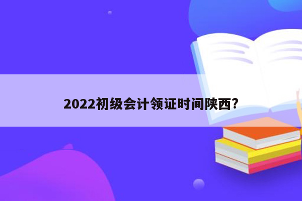 2022初级会计领证时间陕西?