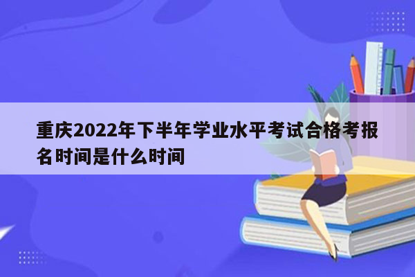 重庆2022年下半年学业水平考试合格考报名时间是什么时间