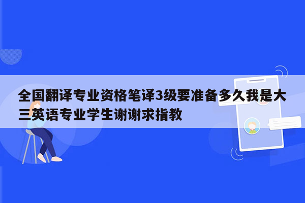 全国翻译专业资格笔译3级要准备多久我是大三英语专业学生谢谢求指教