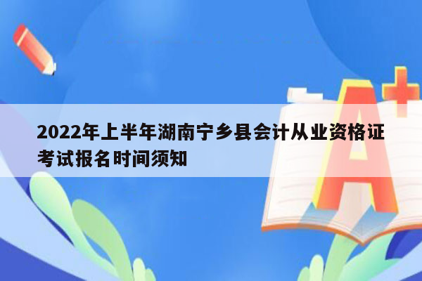 2022年上半年湖南宁乡县会计从业资格证考试报名时间须知