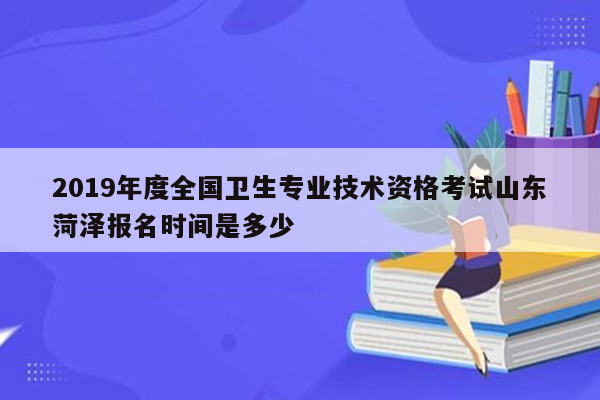 2019年度全国卫生专业技术资格考试山东菏泽报名时间是多少