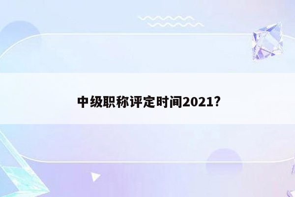 中级职称评定时间2021?