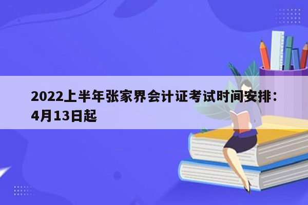 2022上半年张家界会计证考试时间安排：4月13日起