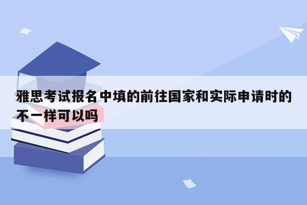 雅思考试报名中填的前往国家和实际申请时的不一样可以吗