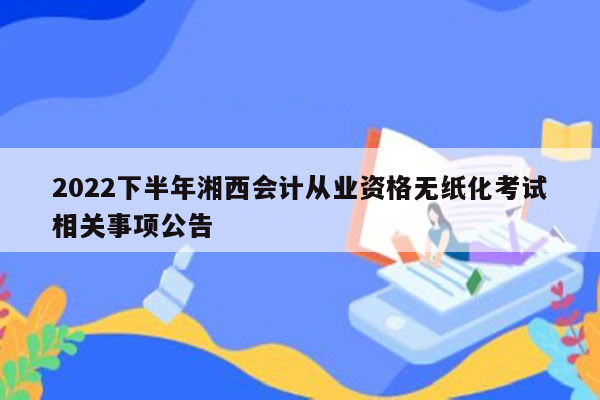 2022下半年湘西会计从业资格无纸化考试相关事项公告