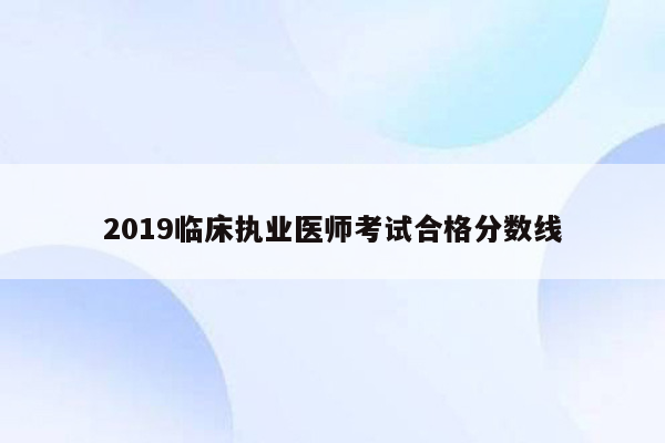 2019临床执业医师考试合格分数线