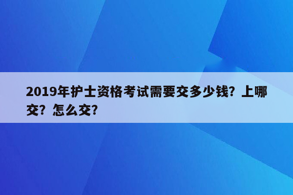 2019年护士资格考试需要交多少钱？上哪交？怎么交？