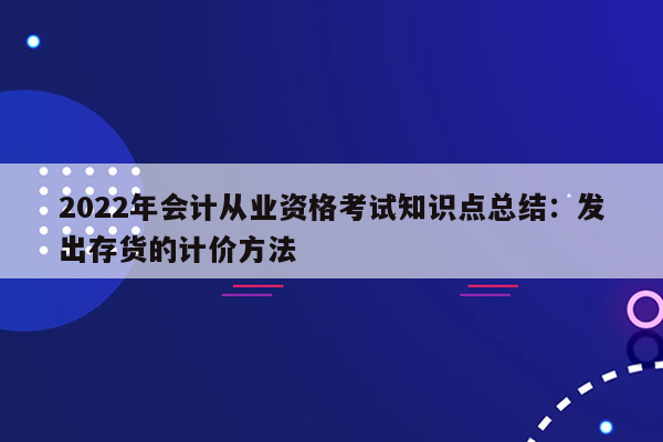 2022年会计从业资格考试知识点总结：发出存货的计价方法