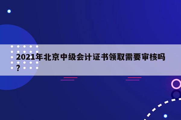 2021年北京中级会计证书领取需要审核吗?