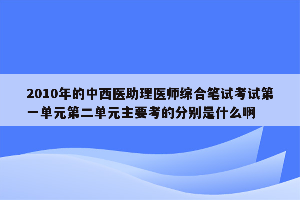 2010年的中西医助理医师综合笔试考试第一单元第二单元主要考的分别是什么啊