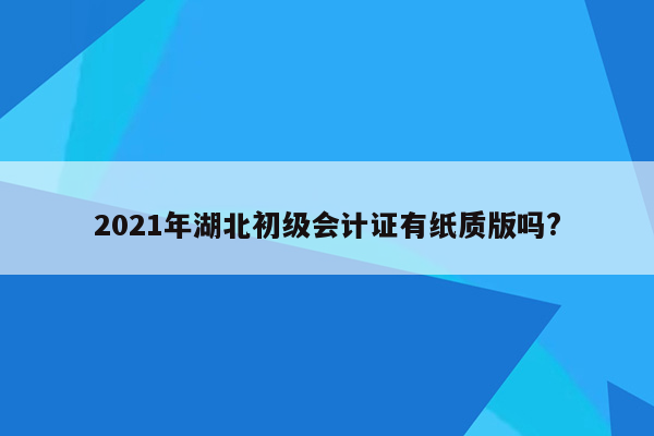 2021年湖北初级会计证有纸质版吗?