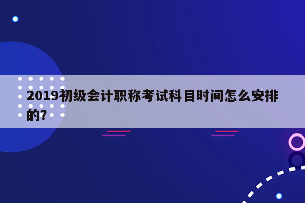 2019初级会计职称考试科目时间怎么安排的？