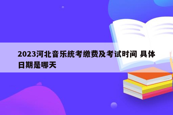 2023河北音乐统考缴费及考试时间 具体日期是哪天