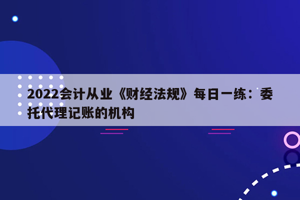 2022会计从业《财经法规》每日一练：委托代理记账的机构