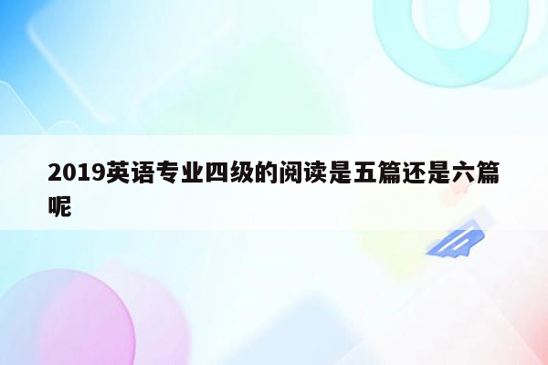 2019英语专业四级的阅读是五篇还是六篇呢