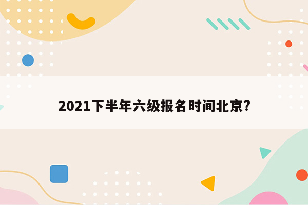 2021下半年六级报名时间北京?