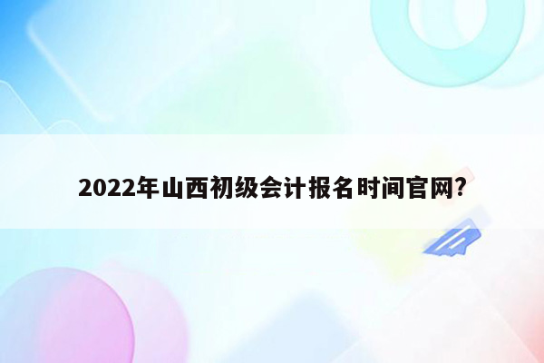 2022年山西初级会计报名时间官网?