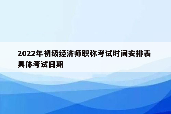 2022年初级经济师职称考试时间安排表 具体考试日期