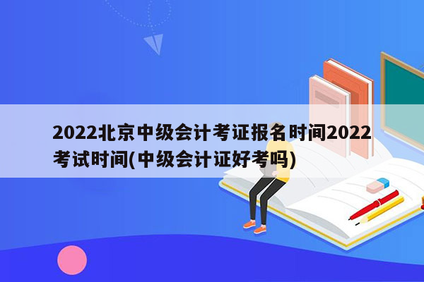 2022北京中级会计考证报名时间2022考试时间(中级会计证好考吗)