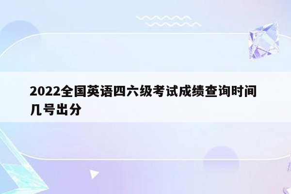 2022全国英语四六级考试成绩查询时间 几号出分