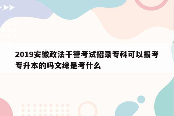 2019安徽政法干警考试招录专科可以报考专升本的吗文综是考什么