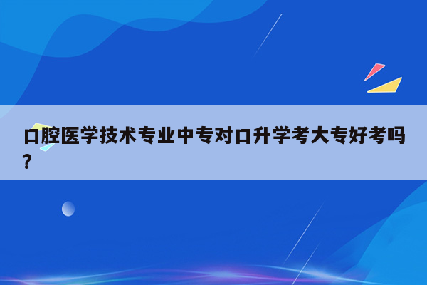 口腔医学技术专业中专对口升学考大专好考吗?