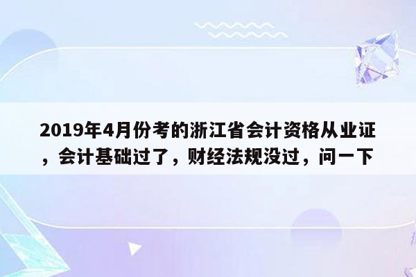 2019年4月份考的浙江省会计资格从业证，会计基础过了，财经法规没过，问一下