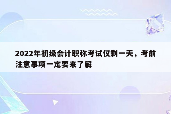 2022年初级会计职称考试仅剩一天，考前注意事项一定要来了解