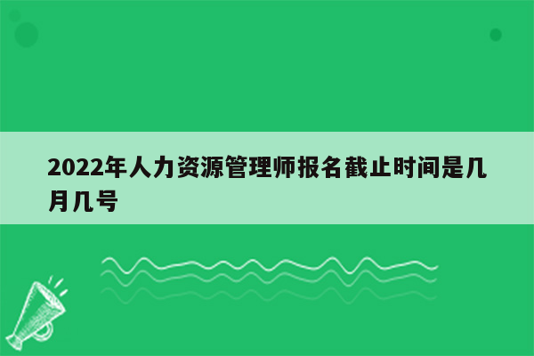 2022年人力资源管理师报名截止时间是几月几号