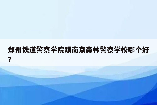 郑州铁道警察学院跟南京森林警察学校哪个好?